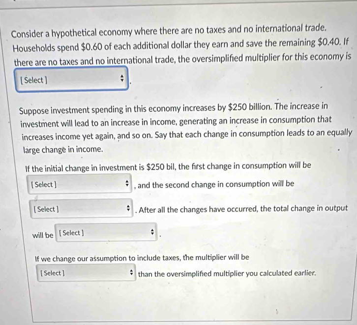 Consider a hypothetical economy where there are no taxes and no international trade. 
Households spend $0.60 of each additional dollar they earn and save the remaining $0.40. If 
there are no taxes and no international trade, the oversimplified multiplier for this economy is 
[ Select ] ; 
Suppose investment spending in this economy increases by $250 billion. The increase in 
investment will lead to an increase in income, generating an increase in consumption that 
increases income yet again, and so on. Say that each change in consumption leads to an equally 
large change in income. 
If the initial change in investment is $250 bil, the frst change in consumption will be 
[ Select ] , and the second change in consumption will be 
[ Select ] . After all the changes have occurred, the total change in output 
will be [ Select ] 
If we change our aśsumption to include taxes, the multiplier will be 
[ Select ] than the oversimplifed multiplier you calculated earlier.