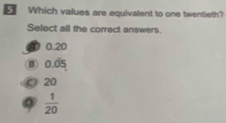 Which values are equivalent to one twentieth?
Select all the correct answers.
0.20
B 0.05
C 20
 1/20 