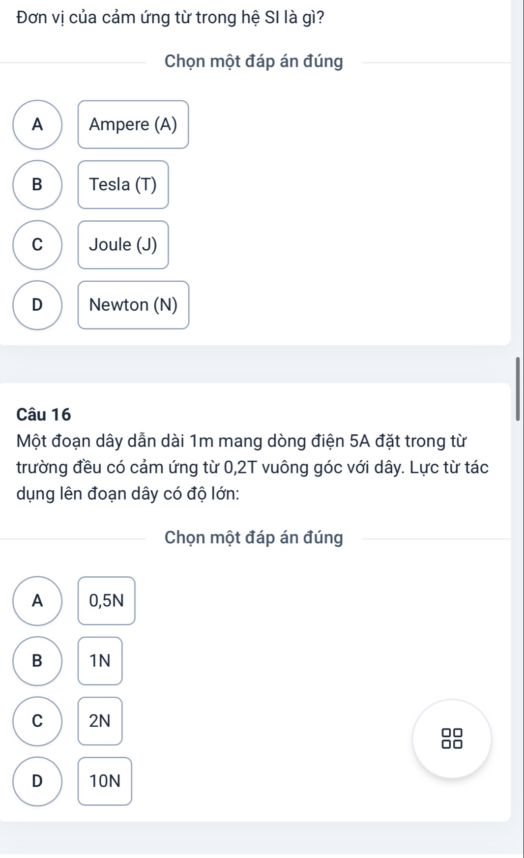 Đơn vị của cảm ứng từ trong hệ SI là gì?
Chọn một đáp án đúng
A Ampere (A)
B Tesla (T)
C Joule (J)
D Newton (N)
Câu 16
Một đoạn dây dẫn dài 1m mang dòng điện 5A đặt trong từ
trường đều có cảm ứng từ 0,2T vuông góc với dây. Lực từ tác
dụng lên đoạn dây có độ lớn:
Chọn một đáp án đúng
A 0,5N
B 1N
C 2N
D 10N