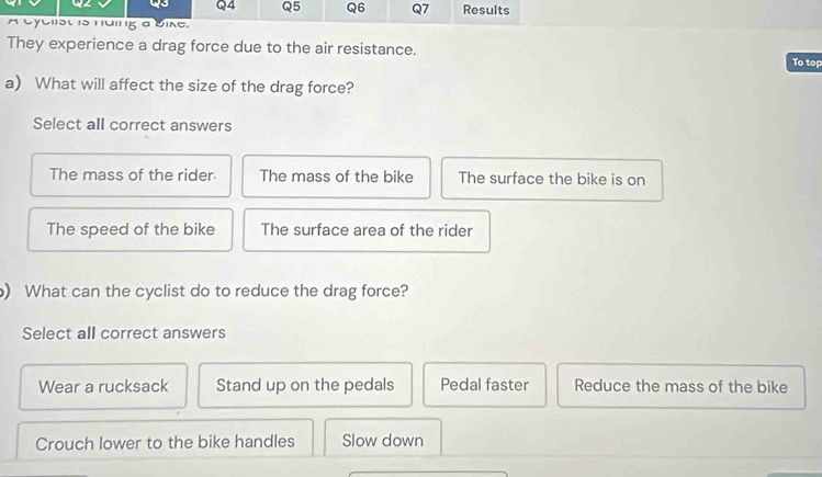 Results
A cyclist is huing a bike.
They experience a drag force due to the air resistance. To top
a) What will affect the size of the drag force?
Select all correct answers
The mass of the rider The mass of the bike The surface the bike is on
The speed of the bike The surface area of the rider
) What can the cyclist do to reduce the drag force?
Select all correct answers
Wear a rucksack Stand up on the pedals Pedal faster Reduce the mass of the bike
Crouch lower to the bike handles Slow down