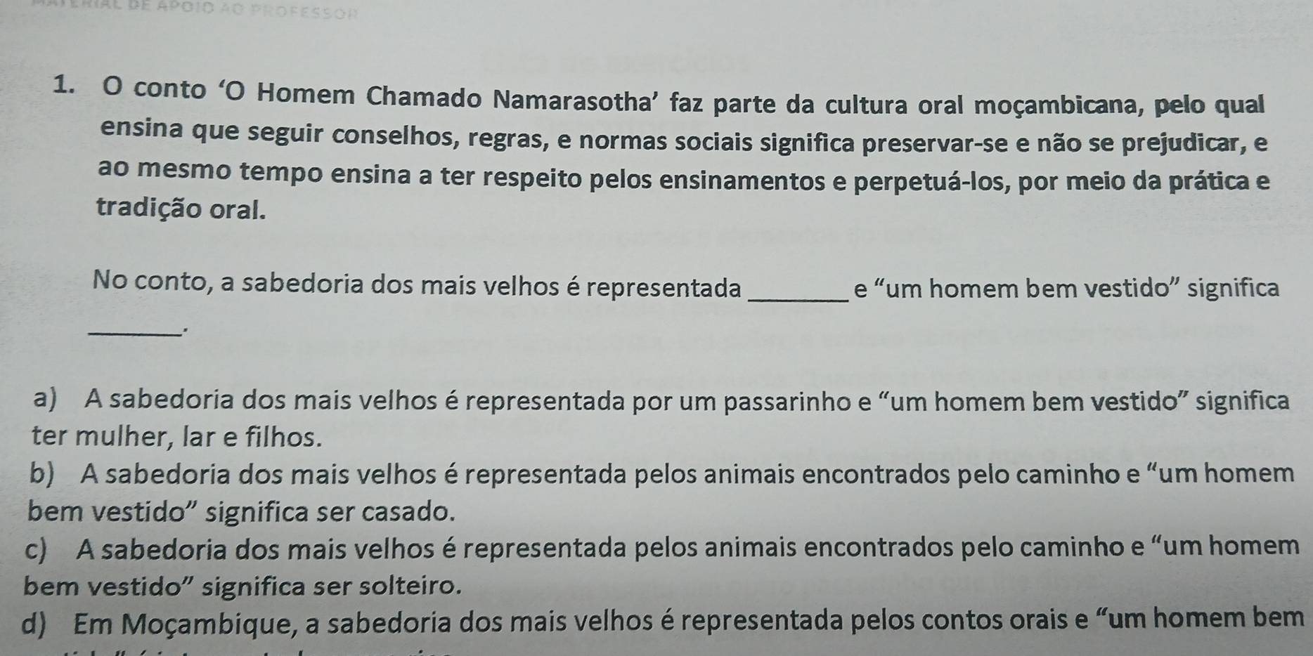 conto ‘O Homem Chamado Namarasotha’ faz parte da cultura oral moçambicana, pelo qual
ensina que seguir conselhos, regras, e normas sociais significa preservar-se e não se prejudicar, e
ao mesmo tempo ensina a ter respeito pelos ensinamentos e perpetuá-los, por meio da prática e
tradição oral.
No conto, a sabedoria dos mais velhos é representada _e “um homem bem vestido” significa
_
a) A sabedoria dos mais velhos é representada por um passarinho e “um homem bem vestido” significa
ter mulher, lar e filhos.
b) A sabedoria dos mais velhos é representada pelos animais encontrados pelo caminho e “um homem
bem vestido” significa ser casado.
c) A sabedoria dos mais velhos é representada pelos animais encontrados pelo caminho e “um homem
bem vestido” significa ser solteiro.
d) Em Moçambique, a sabedoria dos mais velhos é representada pelos contos orais e “um homem bem