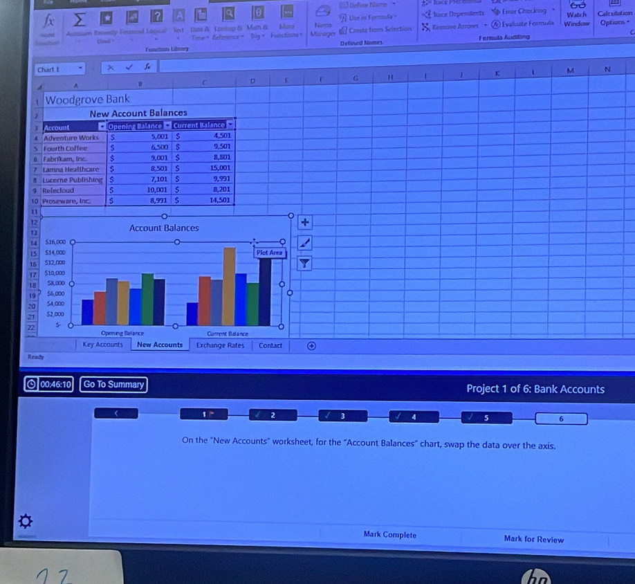 a to Define Name *
Ute in Formula Riace Dependents
Ix Eror Checking  Watch Calculation
Asnasum Becenty Finenal Lagica'' Rext Date &  Lontop &i ''Math & Mass Nanso Remove Artows ④ Evaluate Formula Windaw Options =
Used = Time= Reference= Dig Fonctions。 Münuger Creste from Selection X
C
Function Libsey Defined Nomes Fermuta Auditing
Chart I x 
A
C D f G H 1 K t M N
Woodgrove Bank
New Account Balances
Account * Opening Balance  Current Balance 
4 Adventure Works s 5,001 4,501
S Fourth Coffee s 6,500 s 9,501
6. Fabrikam, Inc. $ 9.001 $
7 Lamna Healthcare $ 8,501 s 15,001 8,501
# Lucerne Publishing 7,101 $ 9,991
9 Relecloud S 10,001 s 8,201
10 Proseware, Inc. $ 8,991 14,501
u
 
Ready
⊙ 00:46:10 Go To Summary Project 1 of 6: Bank Accounts
<
<tex>1^* 2 B 4 J 5 6
On the "New Accounts" worksheet, for the "Account Balances" chart, swap the data over the axis.
Mark Complete Mark for Review
7