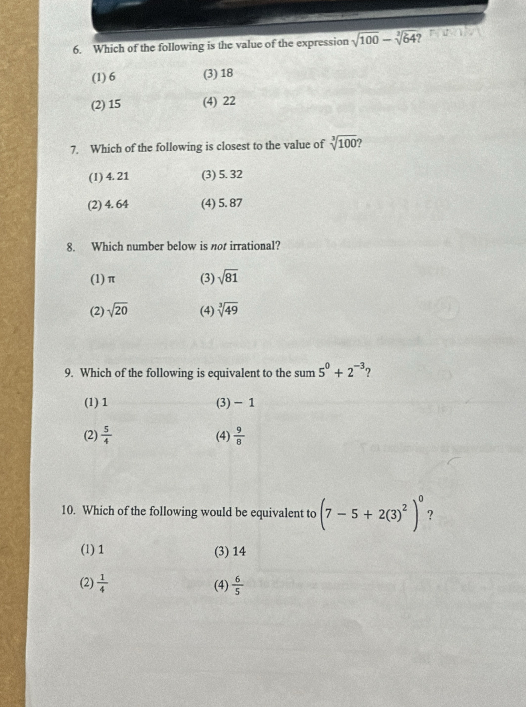 Which of the following is the value of the expression sqrt(100)-sqrt[3](64)
(1) 6 (3) 18
(2) 15 (4) 22
7. Which of the following is closest to the value of sqrt[3](100)
(l) 4. 21 (3) 5. 32
(2) 4. 64 (4) 5. 87
8. Which number below is not irrational?
(1) π (3) sqrt(81)
(2) sqrt(20) (4) sqrt[3](49)
9. Which of the following is equivalent to the sum 5^0+2^(-3) ?
(1) 1 (3) − 1
(2)  5/4  (4)  9/8 
10. Which of the following would be equivalent to (7-5+2(3)^2)^0 ?
(l) 1 (3) 14
(2)  1/4  (4)  6/5 