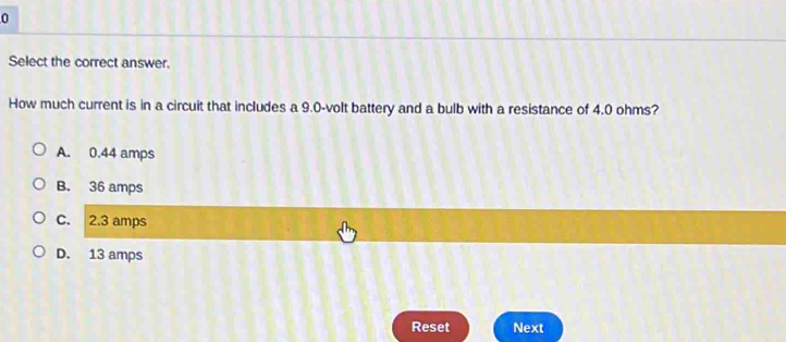 Select the correct answer.
How much current is in a circuit that includes a 9.0-volt battery and a bulb with a resistance of 4.0 ohms?
A. 0.44 amps
B. 36 amps
C. 2.3 amps
D. 13 amps
Reset Next