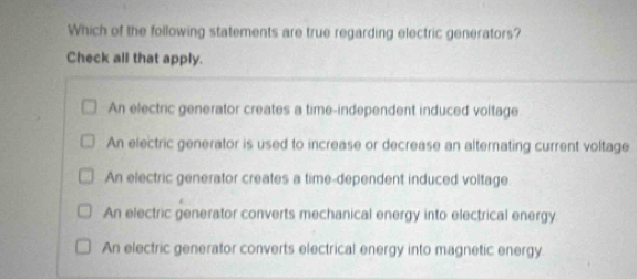 Which of the following statements are true regarding electric generators?
Check all that apply.
An electric generator creates a time-independent induced voltage
An electric generator is used to increase or decrease an alternating current voltage
An electric generator creates a time-dependent induced voltage
An electric generator converts mechanical energy into electrical energy:
An electric generator converts electrical energy into magnetic energy.