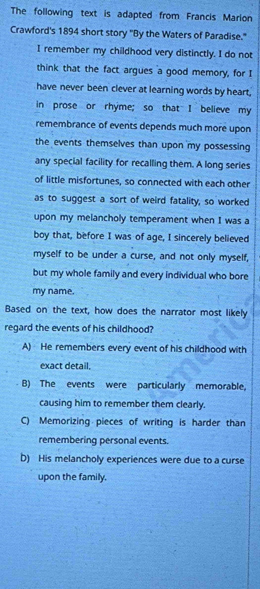 The following text is adapted from Francis Marion
Crawford's 1894 short story "By the Waters of Paradise."
I remember my childhood very distinctly. I do not
think that the fact argues a good memory, for I
have never been clever at learning words by heart,
in prose or rhyme; so that I believe my
remembrance of events depends much more upon
the events themselves than upon my possessing 
any special facility for recalling them. A long series
of little misfortunes, so connected with each other
as to suggest a sort of weird fatality, so worked
upon my melancholy temperament when I was a
boy that, before I was of age, I sincerely believed
myself to be under a curse, and not only myself,
but my whole family and every individual who bore
my name.
Based on the text, how does the narrator most likely
regard the events of his childhood?
A) He remembers every event of his childhood with
exact detail.
B) The events were particularly memorable,
causing him to remember them clearly.
C) Memorizing pieces of writing is harder than
remembering personal events.
D) His melancholy experiences were due to a curse
upon the family.