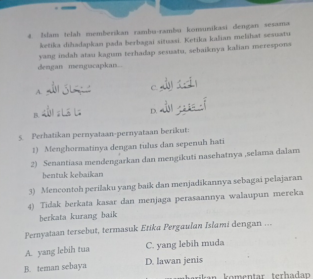 Islam telah memberikan rambu-rambu komunikasi dengan sesama
ketika dihadapkan pada berbagai situasi. Ketika kalian melihat sesuatu
yang indah atau kagum terhadap sesuatu, sebaiknya kalian merespons
dengan mengucapkan...
C.
A.
B.
D.
5. Perhatikan pernyataan-pernyataan berikut:
1) Menghormatinya dengan tulus dan sepenuh hati
2) Senantiasa mendengarkan dan mengikuti nasehatnya ,selama dalam
bentuk kebaikan
3) Mencontoh perilaku yang baik dan menjadikannya sebagai pelajaran
4) Tidak berkata kasar dan menjaga perasaannya walaupun mereka
berkata kurang baik
Pernyataan tersebut, termasuk Etika Pergaulan Islami dengan ...
A. yang lebih tua C. yang lebih muda
B. teman sebaya D. lawan jenis
rikan komentar terhada