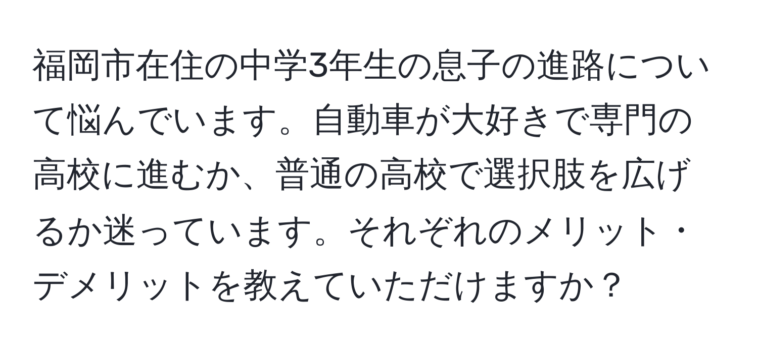 福岡市在住の中学3年生の息子の進路について悩んでいます。自動車が大好きで専門の高校に進むか、普通の高校で選択肢を広げるか迷っています。それぞれのメリット・デメリットを教えていただけますか？