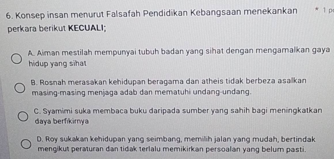 Konsep insan menurut Falsafah Pendidikan Kebangsaan menekankan * 1 p
perkara berikut KECUALI;
A. Aiman mestilah mempunyai tubuh badan yang sihat dengan mengamalkan gaya
hidup yang sihat
B. Rosnah merasakan kehidupan beragama dan atheis tidak berbeza asalkan
masing-masing menjaga adab dan mematuhi undang-undang.
C. Syamimi suka membaca buku daripada sumber yang sahih bagi meningkatkan
daya berfikirnya
D. Roy sukakan kehidupan yang seimbang, memilih jalan yang mudah, bertindak
mengikut peraturan dan tidak terlalu memikirkan persoalan yang belum pasti.