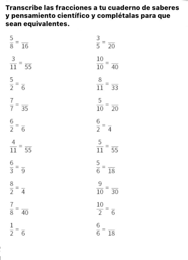 Transcribe las fracciones a tu cuaderno de saberes 
y pensamiento científico y complétalas para que 
sean equivalentes.
 5/8 =frac 16
 3/5 =frac 20
 3/11 =frac 55
 10/10 =frac 40
 5/2 =frac 6
 8/11 =frac 33
 7/7 =frac 35
 5/10 =frac 20
 6/2 =frac 6
 6/2 =frac 4
 4/11 =frac 55
 5/11 =frac 55
 6/3 =frac 9
 5/6 =frac 18
 8/2 =frac 4
 9/10 =frac 30
 7/8 =frac 40
 10/2 =frac 6
 1/2 =frac 6
 6/6 =frac 18