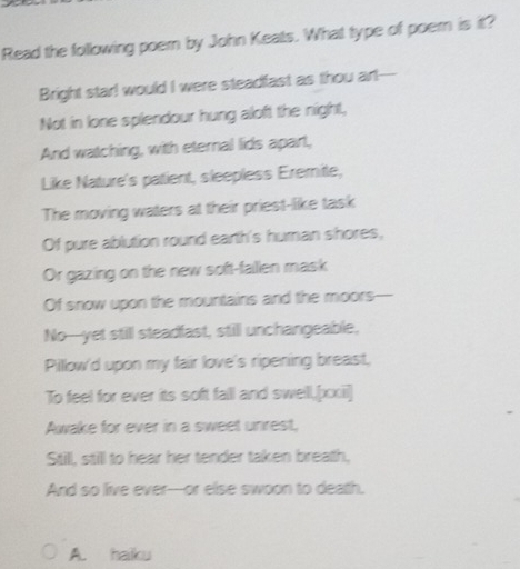 Read the following poern by John Keats. What type of poern is it? 
Bright star! would I were steadfast as thou art--- 
Not in lone splendour hung aloft the night, 
And watching, with eternal lids apart, 
Like Nature's patient, sleepless Eremite, 
The moving waters at their priest-like task 
Of pure ablution round earth's human shores, 
Or gazing on the new soft-fallen mask 
Of snow upon the mountains and the moors 
No--yet still steadfast, still unchangeable, 
Pillow'd upon my fair love's ripening breast, 
To feel for ever its soft fall and swell,[xxii] 
Awake for ever in a sweet unrest, 
Still, still to hear her tender taken breath, 
And so live ever---or else swoon to death. 
A. hailku