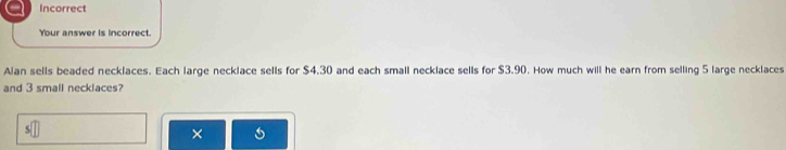 Incorrect 
Your answer is incorrect. 
Alan sells beaded necklaces. Each large necklace sells for $4.30 and each small necklace sells for $3.90. How much will he earn from selling 5 large necklaces 
and 3 small necklaces? 
×