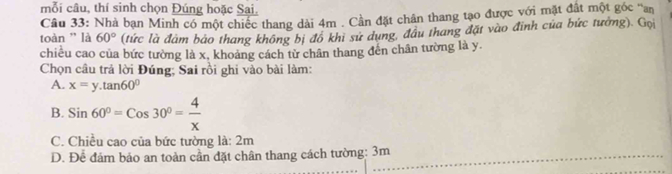 mỗi câu, thí sinh chọn Đúng hoặc Sai.
Câu 33: Nhà bạn Minh có một chiếc thang dài 4m. Cần đặt chân thang tạo được với mặt đất một góc "an
toàn ' là 60° (tức là đảm bảo thang không bị đô khi sử dụng, đầu thang đặt vào đinh của bức tưởng). Gọi
chiều cao của bức tường là x, khoảng cách từ chân thang đến chân tường là y.
Chọn câu trả lời Đúng; Sai rồi ghi vào bài làm:
A. x=y.tan 60°
B. Sin60°=Cos30°= 4/x 
C. Chiều cao của bức tường là: 2m
D. Để đám bảo an toàn cần đặt chân thang cách tường: 3m