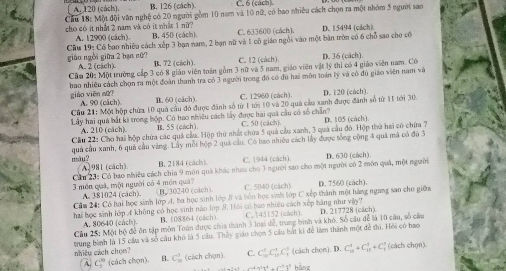 A. 120 (cách). B. 126 (cách). C. 6 (cách).
Cầu 18: Một đội văn nghệ có 20 người gồm 10 nam và 10 nữ, có bao nhiêu cách chọn ra một nhóm 5 người sao
cho có ít nhất 2 nam và có ít nhất 1 nữ?
A. 12900 (cách). B. 450 (cách). C. 633600 (cách). D. 15494 (cảch).
Câu 19: Có bao nhiêu cách xếp 3 bạn nam, 2 bạn nữ và I cô giáo ngồi vào một bản tròn có 6 chỗ sao cho cô
giáo ngồi giữa 2 bạn nữ? D. 36 (cách).
A. 2 (cách). B. 72 (cách). C. 12 (cách).
Cầu 20: Một trường cấp 3 có 8 giáo viên toán gồm 3 nữ và 5 nam, giáo viên vật lý thì có 4 giáo viên nam. Có
bao nhiêu cách chọn ra một đoàn thanh tra có 3 người trong đó có đú hai môn toán lý và có đù giáo viên nam và
giáo viên nữ?
A. 90 (cách). B. 60 (cách). C. 12960 (cách). D. 120 (cách).
Cầu 21: Một hộp chứa 10 quả cầu đỏ được đánh số từ 1 tới 10 và 20 quả cầu xanh được đánh số từ 11 tới 30.
Lấy hai quả bất kì trong hộp. Có bao nhiêu cách lấy được hai quả cầu có số chẵn?
A. 210 (cách). B. 55 (cách). C. 50 (cách). D. 105 (cách).
Cầu 22: Cho hai hộp chứa các quả cầu. Hộp thứ nhất chứa 5 quả cầu xanh, 3 quả cầu đỏ. Hộp thứ hai có chứa 7
quả cầu xanh, 6 quả cầu vàng. Lấy mỗi hộp 2 quá cầu. Có bao nhiêu cách lấy được tổng cộng 4 quả mà có đủ 3
màu? C. 1944 (cách). D. 630 (cách).
A. 981 (cách). B. 2184 (cách).
Ciu 23: Có bao nhiêu cách chia 9 món quả khác nhau cho 3 người sao cho một người có 2 món quả, một người
3 món quà, một người có 4 món quà? D. 7560 (cách).
A. 381024 (cách). B. 30240 (cách). C. 5040 (cách).
Câu 24: Có hai học sinh lớp A, ba học sinh lớp B và bốn học sinh lớp C xếp thành một hàng ngang sao cho giữa
hai học sinh lớp A không có học sinh nào lớp B. Hỏi có bao nhiêu cách xếp hàng như vậy?
A. 80640 (cách). B. 108864 (cách). C、 145152 (cách). D. 217728 (cảch)
Câu 25: Một bộ đề ôn tập môn Toán được chia thành 3 loại dể, trung binh và khó. Số câu để là 10 câu, số câu
trung bình là 15 câu và số câu khó là 5 câu. Thầy giáo chọn 5 cầu bất ki để làm thành một để thí. Hỏi có bao
nhiêu cách chọn?
A. C_5^((30) (cách chọn). B. C_(30)^5 (cách chọn). C. C_(10)^5.C_(15)^5.C_3^5 (cách chọn). D. C_(10)^5+C_(15)^5+C_5^5 : (cách chọn).
3a^4ab^4)+6^+3^5 bǎng