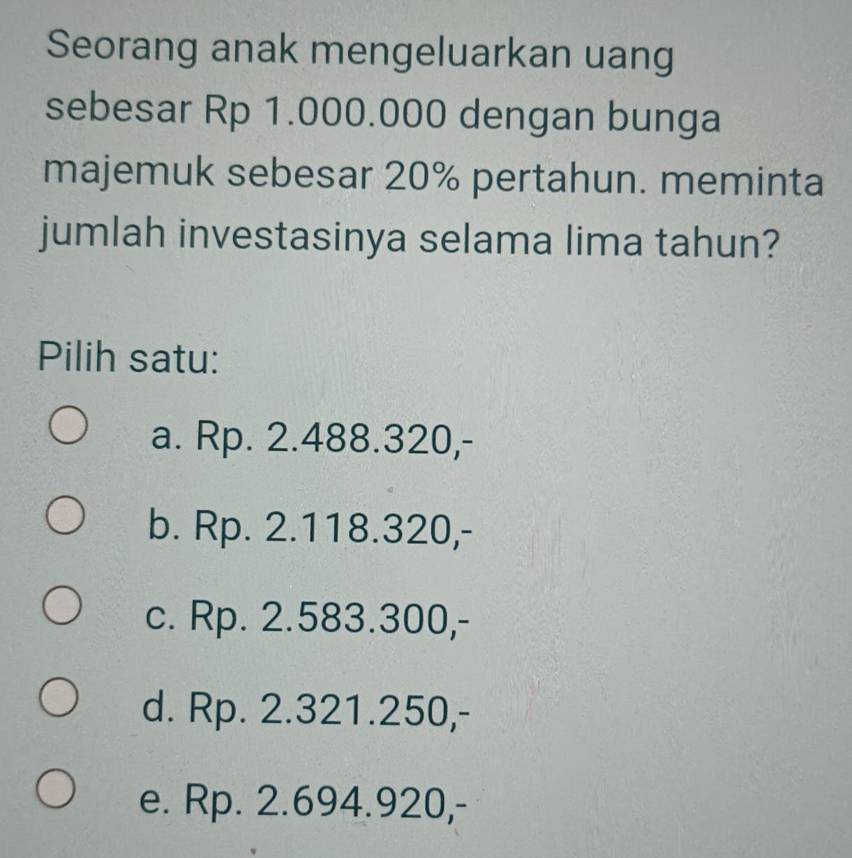 Seorang anak mengeluarkan uang
sebesar Rp 1.000.000 dengan bunga
majemuk sebesar 20% pertahun. meminta
jumlah investasinya selama lima tahun?
Pilih satu:
a. Rp. 2.488.320,-
b. Rp. 2.118.320,-
c. Rp. 2.583.300,-
d. Rp. 2.321.250,-
e. Rp. 2.694.920,-