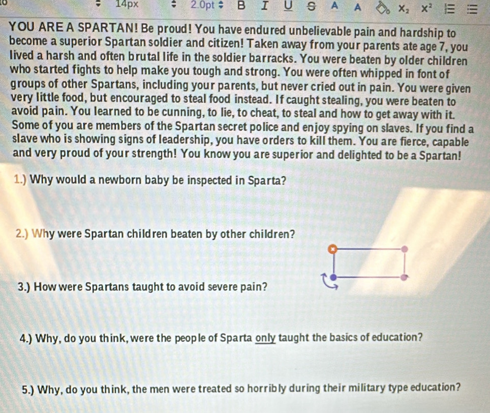 14 DX
o 2.0pt B I U s A A X_2 X^2
YOU ARE A SPARTAN! Be proud! You have endured unbelievable pain and hardship to 
become a superior Spartan soldier and citizen! Taken away from your parents ate age 7, you 
lived a harsh and often brutal life in the soldier barracks. You were beaten by older children 
who started fights to help make you tough and strong. You were often whipped in font of 
groups of other Spartans, including your parents, but never cried out in pain. You were given 
very little food, but encouraged to steal food instead. If caught stealing, you were beaten to 
avoid pain. You learned to be cunning, to lie, to cheat, to steal and how to get away with it. 
Some of you are members of the Spartan secret police and enjoy spying on slaves. If you find a 
slave who is showing signs of leadership, you have orders to kill them. You are fierce, capable 
and very proud of your strength! You know you are superior and delighted to be a Spartan! 
1.) Why would a newborn baby be inspected in Sparta? 
2.) Why were Spartan children beaten by other children? 
3.) How were Spartans taught to avoid severe pain? 
4.) Why, do you think, were the people of Sparta only taught the basics of education? 
5.) Why, do you think, the men were treated so horribly during their military type education?