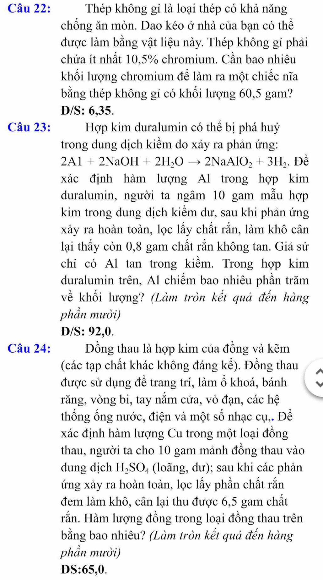 Thép không gỉ là loại thép có khả năng
chống ăn mòn. Dao kéo ở nhà của bạn có thể
được làm bằng vật liệu này. Thép không gi phải
chứa ít nhất 10,5% chromium. Cần bao nhiêu
khối lượng chromium để làm ra một chiếc nĩa
bằng thép không gi có khối lượng 60,5 gam?
Đ/S: 6,35.
Câu 23: Hợp kim duralumin có thể bị phá huỷ
trong dung dịch kiềm do xảy ra phản ứng:
2Al+2NaOH+2H_2Oto 2NaAlO_2+3H_2. Để
xác định hàm lượng Al trong hợp kim
duralumin, người ta ngâm 10 gam mẫu hợp
kim trong dung dịch kiềm dư, sau khi phản ứng
xảy ra hoàn toàn, lọc lấy chất rắn, làm khô cân
lại thấy còn 0,8 gam chất rắn không tan. Giả sử
chỉ có Al tan trong kiềm. Trong hợp kim
duralumin trên, Al chiếm bao nhiêu phần trăm
về khối lượng? (Làm tròn kết quả đến hàng
phần mười)
Đ/S: 92,0.
Câu 24: Đồng thau là hợp kim của đồng và kẽm
(các tạp chất khác không đáng kể). Đồng thau
được sử dụng để trang trí, làm ổ khoá, bánh
răng, vòng bi, tay nắm cửa, vỏ đạn, các hệ
thống ống nước, điện và một số nhạc cụ,. Để
xác định hàm lượng Cu trong một loại đồng
thau, người ta cho 10 gam mảnh đồng thau vào
dung dịch H_2SO_4 (loãng, dư); sau khi các phản
ứng xảy ra hoàn toàn, lọc lấy phần chất rắn
đem làm khô, cân lại thu được 6,5 gam chất
rắn. Hàm lượng đồng trong loại đồng thau trên
bằng bao nhiêu? (Làm tròn kết quả đến hàng
phần mười)
D S:65,0.