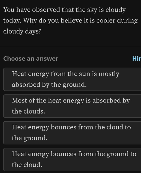 You have observed that the sky is cloudy
today. Why do you believe it is cooler during
cloudy days?
Choose an answer Hir
Heat energy from the sun is mostly
absorbed by the ground.
Most of the heat energy is absorbed by
the clouds.
Heat energy bounces from the cloud to
the ground.
Heat energy bounces from the ground to
the cloud.