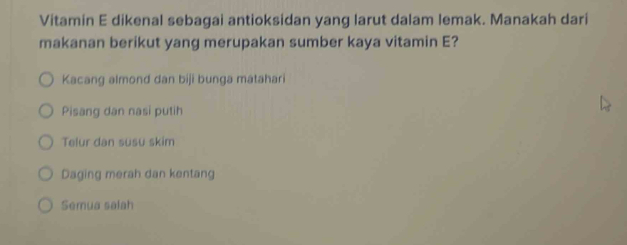 Vitamin E dikenal sebagai antioksidan yang larut dalam lemak. Manakah dari
makanan berikut yang merupakan sumber kaya vitamin E?
Kacang almond dan biji bunga mátahari
Pisang dan nasi putih
Telur dan susu skim
Daging merah dan kentang
Semua salah