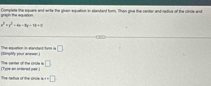 Complete the square and write the given equation in standard form. Then give the center and radius of the circle and 
graph the equation.
x^2+y^2-4x-8y-16=0
The equation in standard form is □. 
(Simplify your answer.) 
The center of the circle is □. 
(Type an ordered pair.) 
The radius of the circle is r=□.