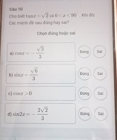 Cho biết tan x=sqrt(2) và 0 . Khi đó:
Các mệnh đề sau đúng hay sai?
Chọn đúng hoặc sai
a) cos x=- sqrt(3)/3 
Đúng Sai
b) sin x= sqrt(6)/3  Đúng Sai
c) cos x>0 Đúng Sai
d) sin 2x=- 2sqrt(2)/3  Đúng Sai