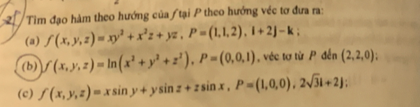 Tìm đạo hàm theo hướng của / tại P theo hướng véc tơ đưa ra: 
(a) f(x,y,z)=xy^2+x^2z+yz, P=(1,1,2), 1+2j-k; 
(b) f(x,y,z)=ln (x^2+y^2+z^2), P=(0,0,1) , véc tơ từ P đến (2,2,0)
(c) f(x,y,z)=xsin y+ysin z+zsin x, P=(1,0,0), 2sqrt(3)i+2);