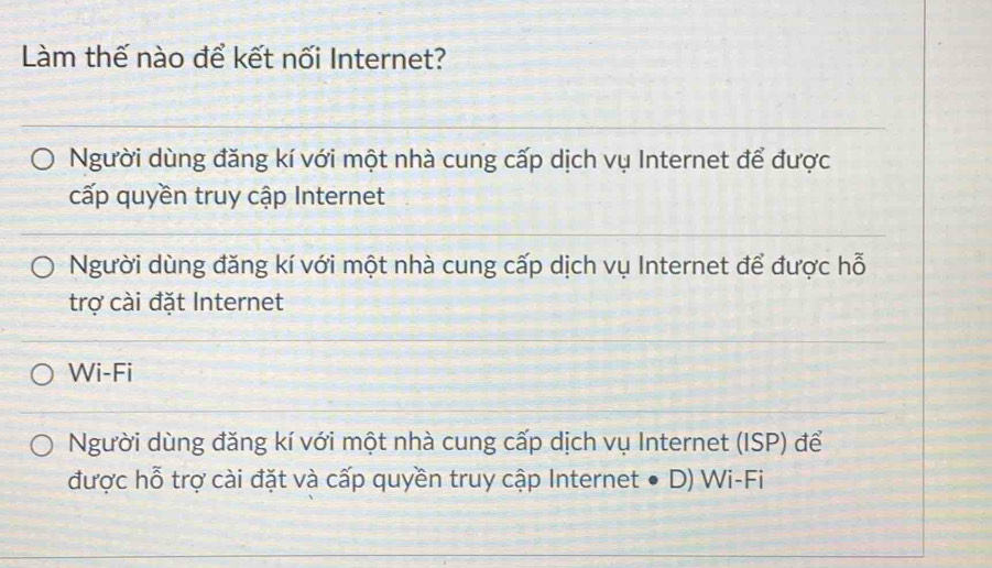 Làm thế nào để kết nối Internet?
Người dùng đăng kí với một nhà cung cấp dịch vụ Internet để được
cấp quyền truy cập Internet
Người dùng đăng kí với một nhà cung cấp dịch vụ Internet để được hỗ
trợ cài đặt Internet
Wi-Fi
Người dùng đăng kí với một nhà cung cấp dịch vụ Internet (ISP) để
được hỗ trợ cài đặt và cấp quyền truy cập Internet ● D) Wi-Fi