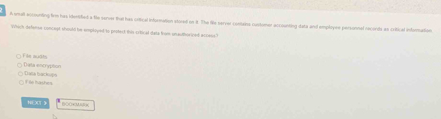 A small accounting firm has identified a file server that has critical information stored on it. The file server contains customer accounting data and employee personnel records as critical information
Which defense concept should be employed to protect this critical data from unauthorized access?
File audits
Data encryption
Data backups
File bashes
NEXT 》 BOOKMAR K