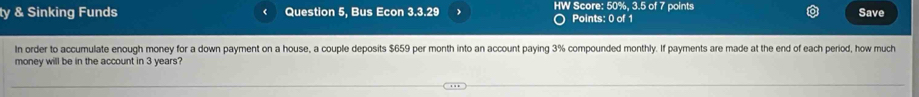 ty & Sinking Funds Question 5, Bus Econ 3.3.29 HW Score: 50%, 3.5 of 7 points Save 
Points: 0 of 1 
In order to accumulate enough money for a down payment on a house, a couple deposits $659 per month into an account paying 3% compounded monthly. If payments are made at the end of each period, how much 
money will be in the account in 3 years?