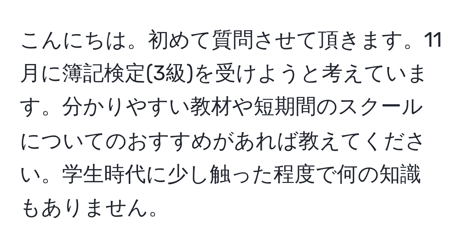 こんにちは。初めて質問させて頂きます。11月に簿記検定(3級)を受けようと考えています。分かりやすい教材や短期間のスクールについてのおすすめがあれば教えてください。学生時代に少し触った程度で何の知識もありません。