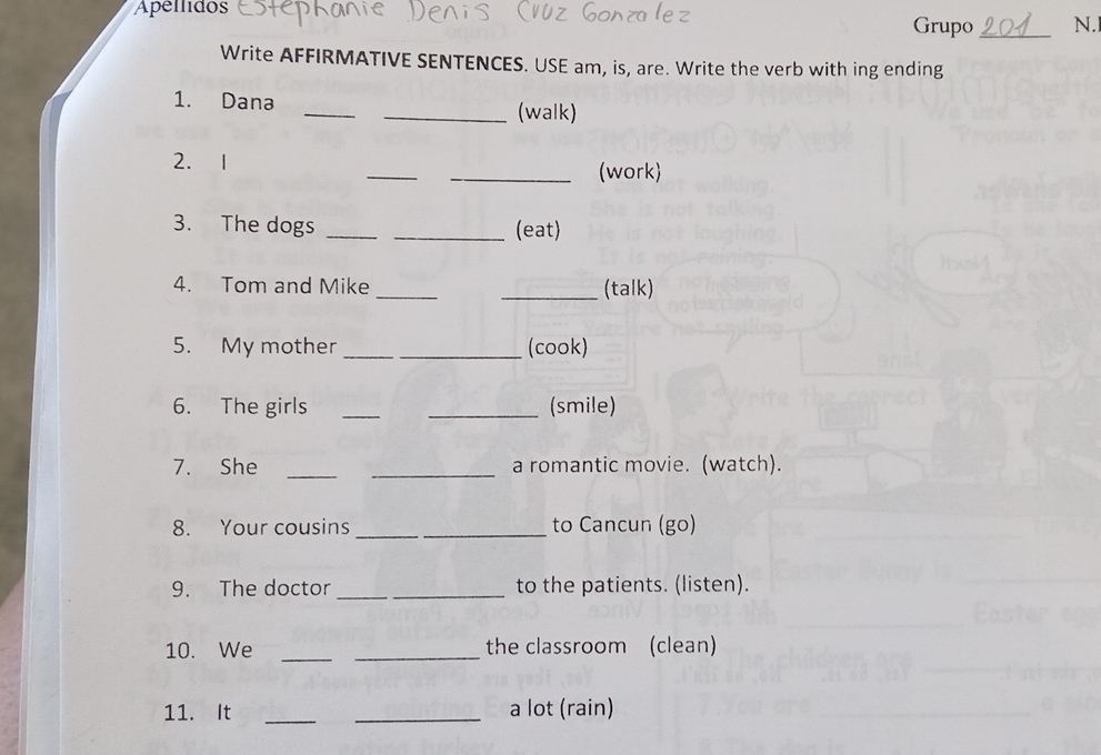 Apellidos Grupo _N.I 
Write AFFIRMATIVE SENTENCES. USE am, is, are. Write the verb with ing ending 
1. Dana __(walk) 
_ 
2. 1 
_(work) 
3. The dogs __(eat) 
4. Tom and Mike __(talk) 
5. My mother __(cook) 
6. The girls __(smile) 
7. She __a romantic movie. (watch). 
8. Your cousins _to Cancun (go) 
9. The doctor __to the patients. (listen). 
10. We __the classroom (clean) 
11. It __a lot (rain)