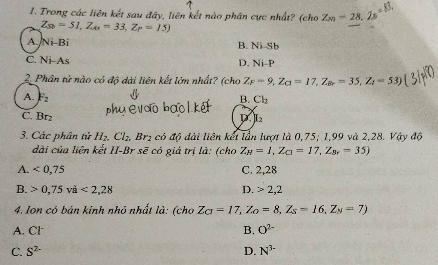 Trong các liên kết sau đây, liên kết nào phân cực nhất? (cho Z_Ni=28, Z_B=83,
Z_Sb=51, Z_As=33, Z_P=15)
A. Ni-Bi B. Ni-Sb
C. Ni-As D. Ni- P
2. Phân tử nào có độ dài liên kết lớn nhất? (cho Z_F=9, Z_C1=17, Z_Br=35, Z_1=53)
A. F_2 B. Cl_2
C. Br_2 D. I_2
3. Các phân tử H_2, Cl_2, Br_2 có độ dài liên kết lần lượt là 0,75; 1,99 và 2,28. Vậy độ
dài của liên kết H-Br sẽ có giá trị là: (cho Z_H=1, Z_Cl=17, Z_Br=35)
A. <0,75 C. 2,28
B. 0,75va<2,28 D. 2, 2
4. Ion có bán kính nhỏ nhất là: (cho Z_Cl=17, Z_O=8, Z_S=16,Z_N=7)
A. Cl B. O^(2-)
C. S^(2-) D. N^(3-)