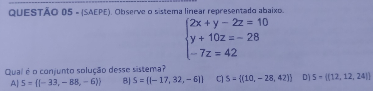 (SAEPE). Observe o sistema linear representado abaixo.
beginarrayl 2x+y-2z=10 y+10z=-28 -7z=42endarray.
Qual é o conjunto solução desse sistema?
A) S= (-33,-88,-6) B) S= (-17,32,-6) C) S= (10,-28,42) D) S= (12,12,24)