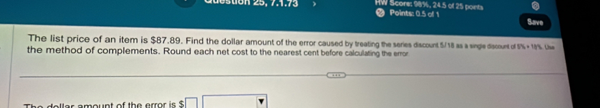 döstion 25, 7.1.73 HW Score: 98%, 24.5 of 25 points 
< Points: 0.5 of 1 
Save 
The list price of an item is  $87.89. Find the dollar amount of the error caused by treating the series discount 5/18 as a single discount of 5% +10% Usn 
the method of complements. Round each net cost to the nearest cent before calculating the error 
The dollar amount of the error is $