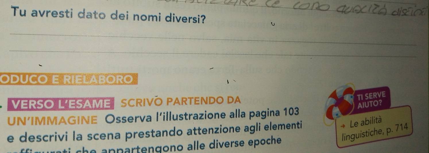 Tu avresti dato dei nomi diversi? 
_ 
_ 
ODUCO E RIELABORO 
VERSO L'ESAME SCRIVO PARTENDO DA 
TI SERVE 
AIUTO？ 
UN’IMMAGINE Osserva l'illustrazione alla pagina 103
e descrivi la scena prestando attenzione agli elementi 
→ Le abilità 
linguistiche, p. 714
che anpartengono alle diverse epoche