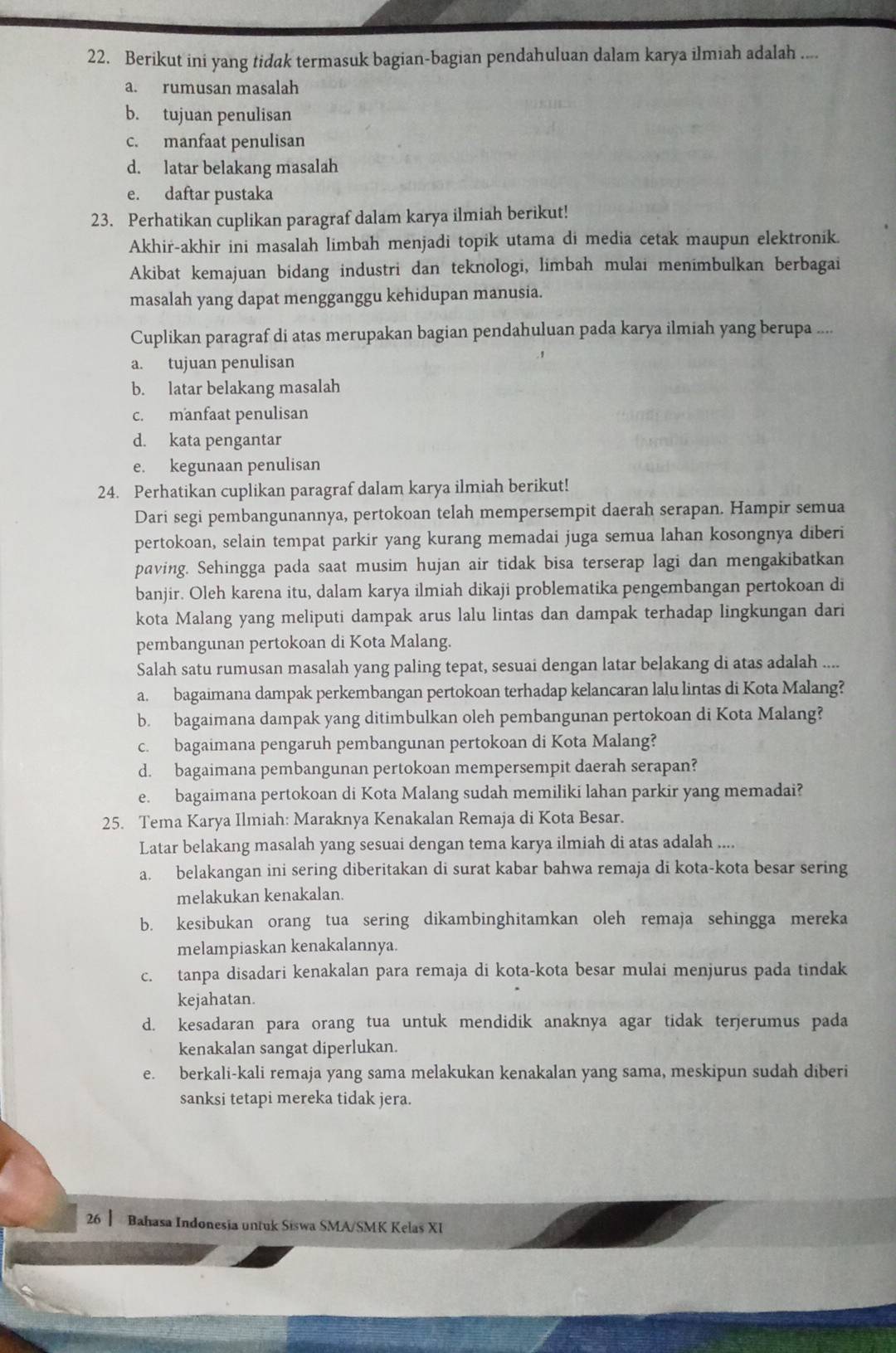 Berikut ini yang tidak termasuk bagian-bagian pendahuluan dalam karya ilmiah adalah ....
a. rumusan masalah
b. tujuan penulisan
c. manfaat penulisan
d. latar belakang masalah
e. daftar pustaka
23. Perhatikan cuplikan paragraf dalam karya ilmiah berikut!
Akhir-akhir ini masalah limbah menjadi topik utama di media cetak maupun elektronik.
Akibat kemajuan bidang industri dan teknologi, limbah mulai menimbulkan berbagai
masalah yang dapat mengganggu kehidupan manusia.
Cuplikan paragraf di atas merupakan bagian pendahuluan pada karya ilmiah yang berupa ....
a. tujuan penulisan
b. latar belakang masalah
c. manfaat penulisan
d. kata pengantar
e. kegunaan penulisan
24. Perhatikan cuplikan paragraf dalam karya ilmiah berikut!
Dari segi pembangunannya, pertokoan telah mempersempit daerah serapan. Hampir semua
pertokoan, selain tempat parkir yang kurang memadai juga semua lahan kosongnya diberi
paving. Sehingga pada saat musim hujan air tidak bisa terserap lagi dan mengakibatkan
banjir. Oleh karena itu, dalam karya ilmiah dikaji problematika pengembangan pertokoan di
kota Malang yang meliputi dampak arus lalu lintas dan dampak terhadap lingkungan dari
pembangunan pertokoan di Kota Malang.
Salah satu rumusan masalah yang paling tepat, sesuai dengan latar belakang di atas adalah ....
a. bagaimana dampak perkembangan pertokoan terhadap kelancaran lalu lintas di Kota Malang?
b. bagaimana dampak yang ditimbulkan oleh pembangunan pertokoan di Kota Malang?
c. bagaimana pengaruh pembangunan pertokoan di Kota Malang?
d. bagaimana pembangunan pertokoan mempersempit daerah serapan?
e. bagaimana pertokoan di Kota Malang sudah memiliki lahan parkir yang memadai?
25. Tema Karya Ilmiah: Maraknya Kenakalan Remaja di Kota Besar.
Latar belakang masalah yang sesuai dengan tema karya ilmiah di atas adalah ....
a. belakangan ini sering diberitakan di surat kabar bahwa remaja di kota-kota besar sering
melakukan kenakalan.
b. kesibukan orang tua sering dikambinghitamkan oleh remaja sehingga mereka
melampiaskan kenakalannya.
c. tanpa disadari kenakalan para remaja di kota-kota besar mulai menjurus pada tindak
kejahatan.
d. kesadaran para orang tua untuk mendidik anaknya agar tidak terjerumus pada
kenakalan sangat diperlukan.
e. berkali-kali remaja yang sama melakukan kenakalan yang sama, meskipun sudah diberi
sanksi tetapi mereka tidak jera.
26 Bahasa Indonesia untuk Siswa SMA/SMK Kelas XI