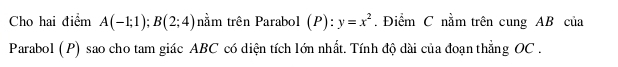 Cho hai điểm A(-1;1); B(2;4) nằm trên Parabol (P):y=x^2. Điểm C nằm trên cung AB của 
Parabol (P) sao cho tam giác ABC có diện tích lớn nhất. Tính độ dài của đoạn thẳng OC.