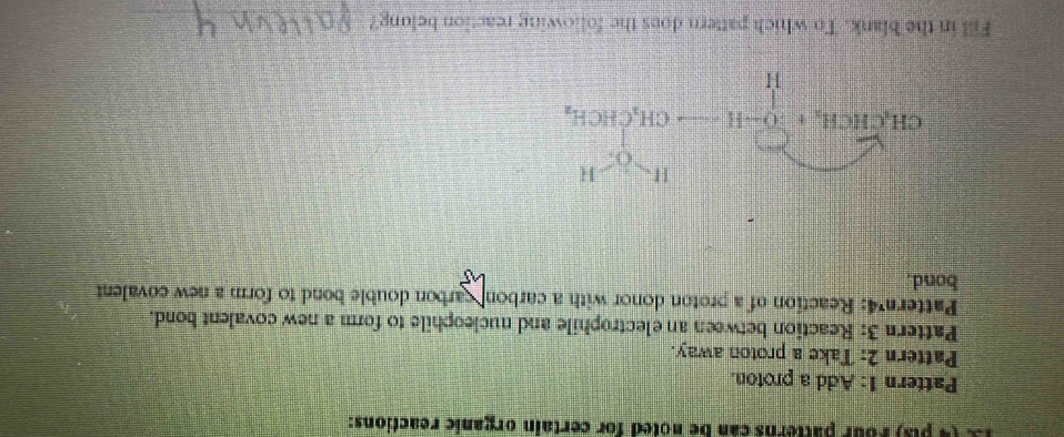 )  F our atterns can be noted for certain organic reactions:
Pattern 1: Add a proton.
Pattern 2: Take a proton away.
Pattern 3: Reaction between an electrophile and nucleophile to form a new covalent bond.
Pattern 4: Reaction of a proton donor with a carbon carbon double bond to form a new covalent
bond.
Fill in the blank. To which pattern does the following reaction belong?