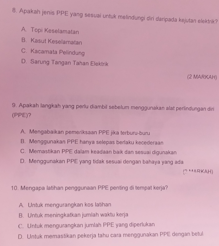 Apakah jenis PPE yang sesuai untuk melindungi diri daripada kejutan elektrik?
A. Topi Keselamatan
B. Kasut Keselamatan
C. Kacamata Pelindung
D. Sarung Tangan Tahan Elektrik
(2 MARKAH)
9. Apakah langkah yang perlu diambil sebelum menggunakan alat perlindungan diri
(PPE)?
A. Mengabaikan pemeriksaan PPE jika terburu-buru
B. Menggunakan PPE hanya selepas berlaku kecederaan
C. Memastikan PPE dalam keadaan baik dan sesuai digunakan
D. Menggunakan PPE yang tidak sesuai dengan bahaya yang ada
(2 MARKAH)
10. Mengapa latihan penggunaan PPE penting di tempat kerja?
A. Untuk mengurangkan kos latihan
B. Untuk meningkatkan jumlah waktu kerja
C. Untuk mengurangkan jumlah PPE yang diperlukan
D. Untuk memastikan pekerja tahu cara menggunakan PPE dengan betul