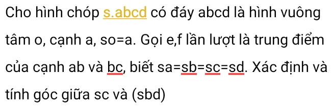 Cho hình chóp s. abcd có đáy abcd là hình vuông 
tâm o, cạnh a, so=a. Gọi e,f lần lượt là trung điểm 
của cạnh ab và bc, biết sa=sb=sc=sd. Xác định và 
tính góc giữa sc và (sbd)