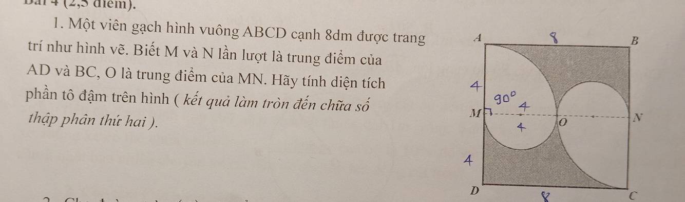 Bai4 (2,5 diểm). 
1. Một viên gạch hình vuông ABCD cạnh 8dm được trang 
trí như hình vẽ. Biết M và N lần lượt là trung điểm của
AD và BC, O là trung điểm của MN. Hãy tính diện tích 
phần tô đậm trên hình ( kết quả làm tròn đến chữa số 
thập phân thứ hai ).
C