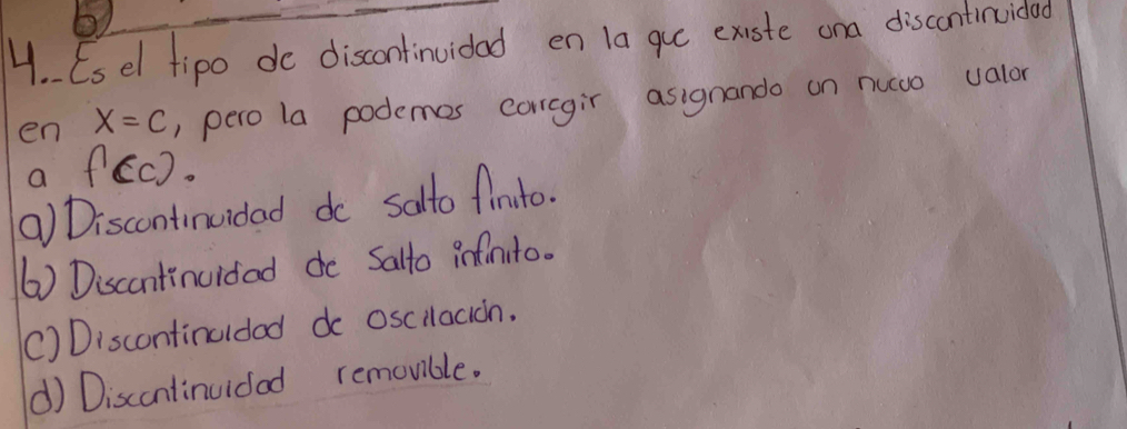 Esel tipo do discontinuidad en la gue existe ona discontinuido
en x=c , pero la podemes corcgir asignando on nuwo valor
a f(c).
() Discontinuidad do salto finito.
() Discantinuidad do Salto infnito.
() Discontinuldad do oscilacion.
d) Discontinuidad removible.