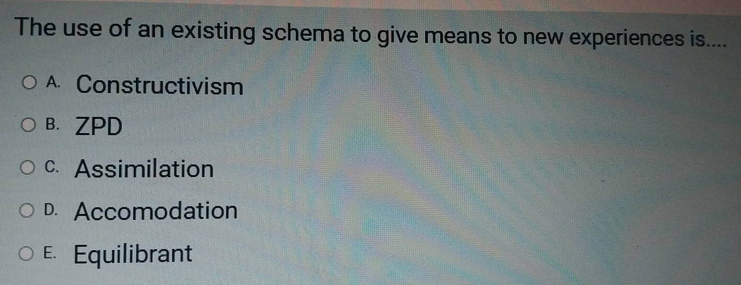 The use of an existing schema to give means to new experiences is....
A. Constructivism
B. ZPD
c. Assimilation
D. Accomodation
E Equilibrant