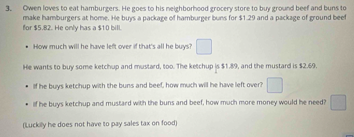 Owen loves to eat hamburgers. He goes to his neighborhood grocery store to buy ground beef and buns to 
make hamburgers at home. He buys a package of hamburger buns for $1.29 and a package of ground beef 
for $5,82. He only has a $10 bill. 
How much will he have left over if that's all he buys? □ 
He wants to buy some ketchup and mustard, too. The ketchup is $1.89, and the mustard is $2.69. 
If he buys ketchup with the buns and beef, how much will he have left over? □ 
If he buys ketchup and mustard with the buns and beef, how much more money would he need? □ 
(Luckily he does not have to pay sales tax on food)