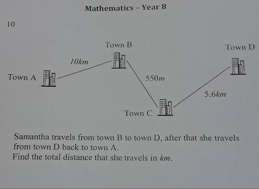 Mathematics - Year 8 
10 
Samantha travels from town B to town D, after that she travels 
from town D back to town A. 
Find the total distance that she travels in km.