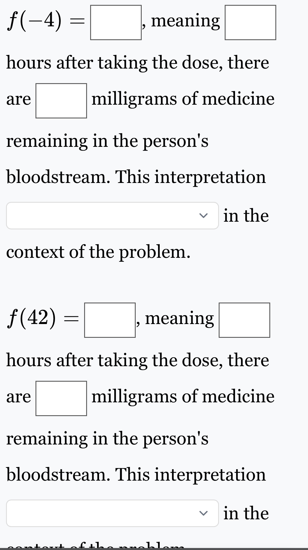 f(-4)=□ , meaning □
hours after taking the dose, there 
are □ milligrams of medicine 
remaining in the person's 
bloodstream. This interpretation 
in the 
context of the problem.
f(42)=□ , meaning □
hours after taking the dose, there 
are □ milligrams of medicine 
remaining in the person's 
bloodstream. This interpretation 
□  □ sim in the