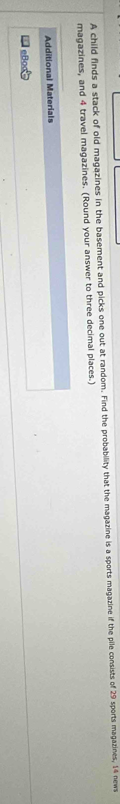 A child finds a stack of old magazines in the basement and picks one out at random. Find the probability that the magazine is a sports magazine if the pile consists of 29 sports magazines, 14 news 
magazines, and 4 travel magazines. (Round your answer to three decimal places.) 
Additional Materials 
eBoot