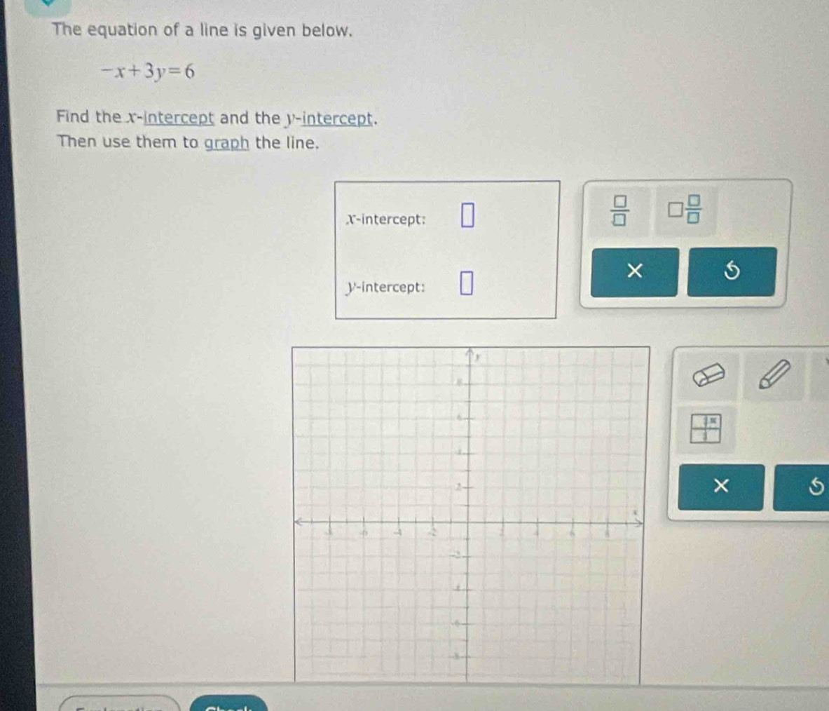 The equation of a line is given below.
-x+3y=6
Find the x-intercept and the y-intercept. 
Then use them to graph the line. 
X-intercept: 
 □ /□   □  □ /□   
× 
y-intercept: 
_   
× 
5