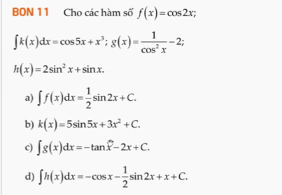 BON 11 Cho các hàm số f(x)=cos 2x;
∈t k(x)dx=cos 5x+x^3; g(x)= 1/cos^2x -2;
h(x)=2sin^2x+sin x.
a) ∈t f(x)dx= 1/2 sin 2x+C.
b) k(x)=5sin 5x+3x^2+C.
c) ∈t g(x)dx=-tan x-2x+C.
d) ∈t h(x)dx=-cos x- 1/2 sin 2x+x+C.