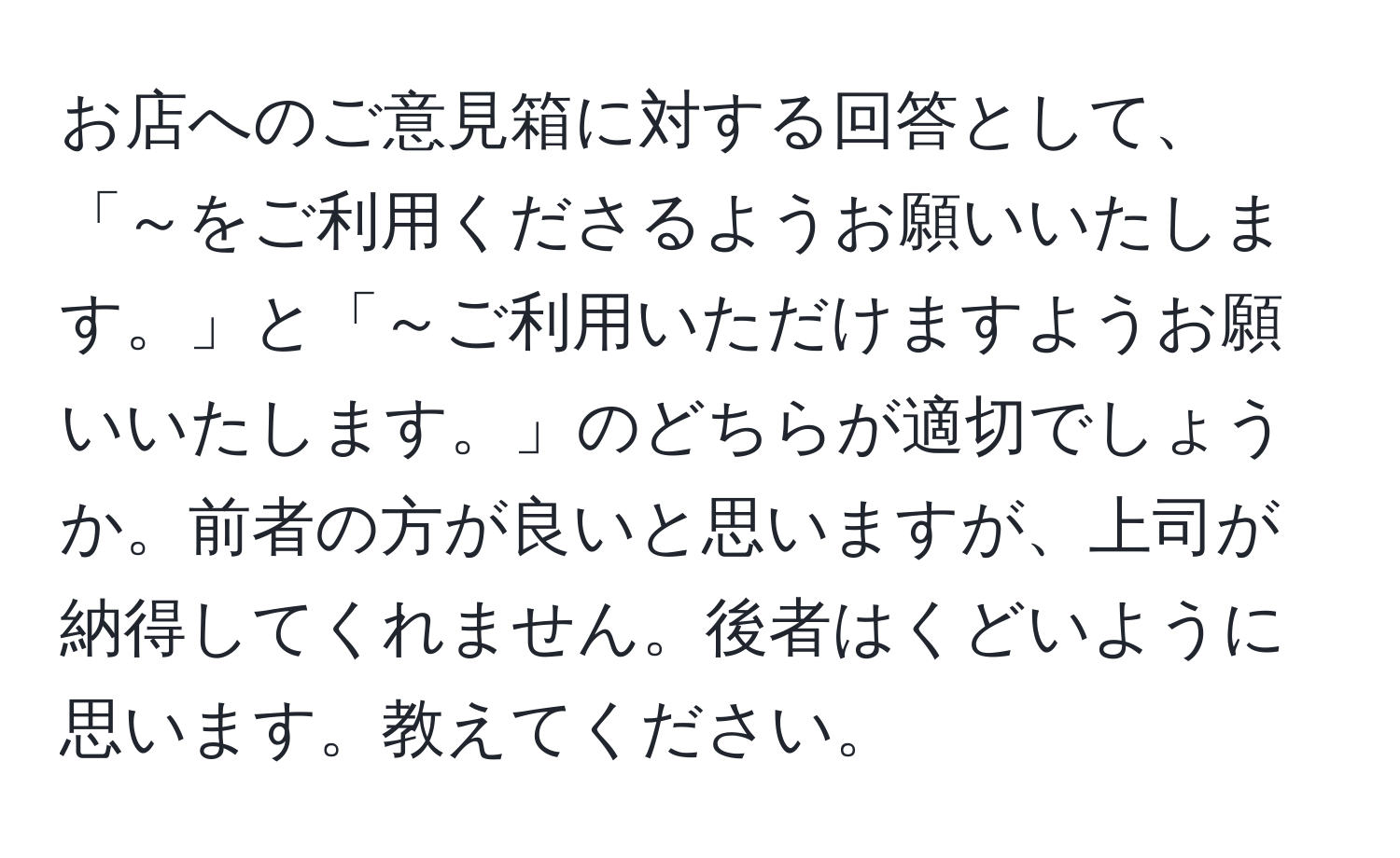 お店へのご意見箱に対する回答として、「～をご利用くださるようお願いいたします。」と「～ご利用いただけますようお願いいたします。」のどちらが適切でしょうか。前者の方が良いと思いますが、上司が納得してくれません。後者はくどいように思います。教えてください。